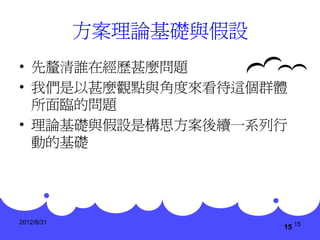 方案理論基礎與假設
• 先釐清誰在經歷甚麼問題
• 我們是以甚麼觀點與角度來看待這個群體
  所面臨的問題
• 理論基礎與假設是構思方案後續一系列行
  動的基礎




2012/8/31
                        15 15
 