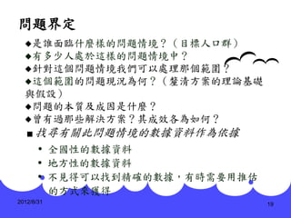 問題界定
  是誰面臨什麼樣的問題情境？（目標人口群）
  有多少人處於這樣的問題情境中？
  針對這個問題情境我們可以處理那個範圍？
  這個範圍的問題現況為何？（釐清方案的理論基礎
  與假設）
  問題的本質及成因是什麼？
  曾有過那些解決方案？其成效各為如何？
   ■   找尋有關此問題情境的數據資料作為依據
        全國性的數據資料
        地方性的數據資料
        不見得可以找到精確的數據，有時需要用推估
         的方式來獲得
2012/8/31                       19
 