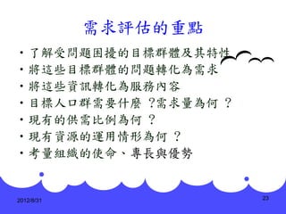 需求評估的重點
•了解受問題困擾的目標群體及其特性
•將這些目標群體的問題轉化為需求
•將這些資訊轉化為服務內容
•目標人口群需要什麼 ?需求量為何 ?
•現有的供需比例為何 ?
•現有資源的運用情形為何 ?
•考量組織的使命、專長與優勢


2012/8/31             23
 