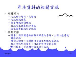 尋找資料的相關資源
• 政府網站
     –   內政部社會司、兒童局
     –   內政部統計處
     –   勞委會職業訓練局
     –   行政院主計處統計專區
     –   國家圖書館政府資訊網
• 相關文獻
     – 圖書：國家圖書館館藏目錄查詢系統、全國文獻傳遞
       服務系統
     – 博碩士論文：台灣博碩士論文知識加值系統
     – 政府委託研究報告：內政部研考資訊系統
     – 期刊論文：台灣期刊論文索引系統

2012/8/31                        24
 