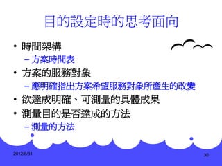 目的設定時的思考面向
• 時間架構
     – 方案時間表
• 方案的服務對象
     – 應明確指出方案希望服務對象所產生的改變
• 欲達成明確、可測量的具體成果
• 測量目的是否達成的方法
     – 測量的方法


2012/8/31                    30
 