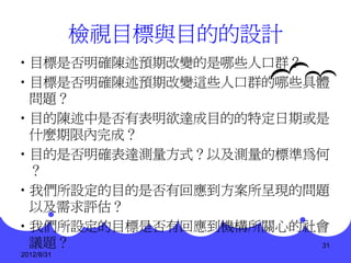 檢視目標與目的的設計
•目標是否明確陳述預期改變的是哪些人口群？
•目標是否明確陳述預期改變這些人口群的哪些具體
 問題？
•目的陳述中是否有表明欲達成目的的特定日期或是
 什麼期限內完成？
•目的是否明確表達測量方式？以及測量的標準為何
 ？
•我們所設定的目的是否有回應到方案所呈現的問題
 以及需求評估？
•我們所設定的目標是否有回應到機構所關心的社會
 議題？                  31
2012/8/31
 