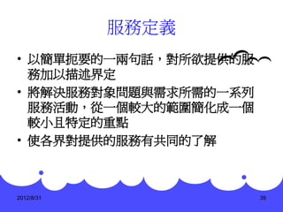 服務定義
• 以簡單扼要的一兩句話，對所欲提供的服
  務加以描述界定
• 將解決服務對象問題與需求所需的一系列
  服務活動，從一個較大的範圍簡化成一個
  較小且特定的重點
• 使各界對提供的服務有共同的了解



2012/8/31              39
 
