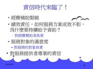 責信時代來臨了！
•經費補助緊縮
•績效責任，如何服務方案成效不彰，
 為什麼要持續給予資助？
      –對經費贊助者負責
•服務對象的滿意度
      – 對服務的對象負責
• 對服務提供者專業的責信

2012/8/31
                       4
 