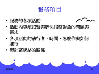 服務項目
• 服務的各項活動
• 活動內容須扣緊與解決服務對象的問題與
  需求
• 各項活動的執行者、時間、怎麼作與如何
  進行
• 與社區網絡的關係



2012/8/31              40
 