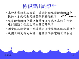 檢視產出的設計
•基於方案設定之目的，透過何種服務活動的組合
 提供，才能代表完成整個服務過程？
•服務活動的組合最低數量及品質應各為何？才能
 達到預期目標產生可測量的結果？
•測量服務數量前，明確界定測量指標之服務單位？
•規劃資料蒐集的系統，包括表單與電腦資訊系統




2012/8/31             45
 