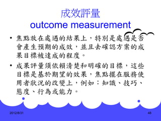 成效評量
            outcome measurement
• 焦點放在處遇的結果上，特別是處遇是否
  會產生預期的成效，並且去確認方案的成
  果目標被達成的程度。
• 成果評量須依賴清楚和明確的目標，這些
  目標是基於期望的效果，焦點擺在服務使
  用者狀況的改變上，例如：知識、技巧、
  態度、行為或能力。

2012/8/31                         48
 