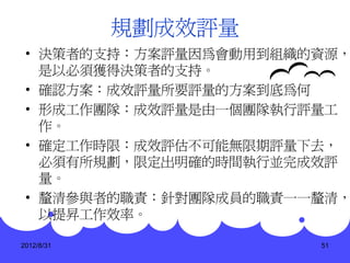 規劃成效評量
 • 決策者的支持：方案評量因為會動用到組織的資源，
   是以必須獲得決策者的支持。
 • 確認方案：成效評量所要評量的方案到底為何
 • 形成工作團隊：成效評量是由一個團隊執行評量工
   作。
 • 確定工作時限：成效評估不可能無限期評量下去，
   必須有所規劃，限定出明確的時間執行並完成效評
   量。
 • 釐清參與者的職責：針對團隊成員的職責一一釐清，
   以提昇工作效率。

2012/8/31              51
 