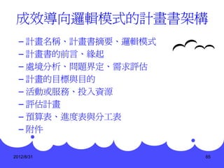 成效導向邏輯模式的計畫書架構
  – 計畫名稱、計畫書摘要、邏輯模式
  – 計畫書的前言、緣起
  – 處境分析、問題界定、需求評估
  – 計畫的目標與目的
  – 活動或服務、投入資源
  – 評估計畫
  – 預算表、進度表與分工表
  – 附件


2012/8/31             65
 