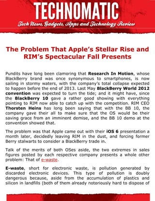 The Problem That Apple’s Stellar Rise and
     RIM’s Spectacular Fall Presents

Pundits have long been clamoring that Research In Motion, whose
BlackBerry brand was once synonymous to smartphones, is now
sailing in stormy waters, with the company’s total collapse expected
to happen before the end of 2013. Last May BlackBerry World 2012
convention was expected to turn the tide; and it might have, since
the BlackBerry 10 gave a rather good showing with everything
pointing to RIM now able to catch up with the competition. RIM CEO
Thorsten Heins has long been saying that with the BB 10, the
company gave their all to make sure that the OS would be their
saving grace from an imminent demise, and the BB 10 demo at the
convention showed that.

The problem was that Apple came out with their iOS 6 presentation a
month later, decidedly leaving RIM in the dust, and forcing former
Berry stalwarts to consider a BlackBerry trade in.

Talk of the merits of both OSes aside, the two extremes in sales
figures posted by each respective company presents a whole other
problem: That of e-waste.

E-waste, short for electronic waste, is pollution generated by
discarded electronic devices. This type of pollution is doubly
dangerous because, aside from the accumulation of plastics and
silicon in landfills (both of them already notoriously hard to dispose of
 