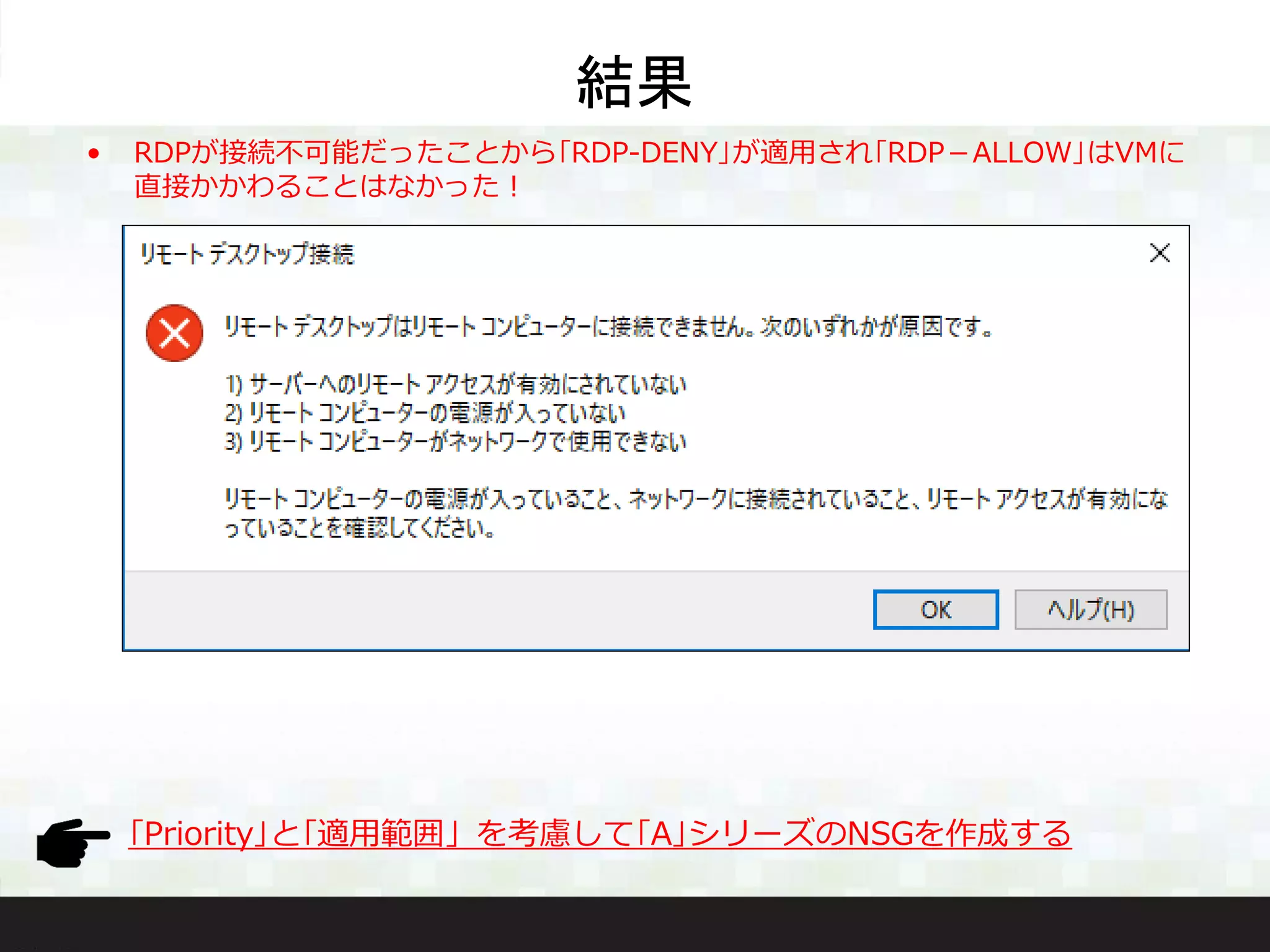 結果
• RDPが接続不可能だったことから｢RDP-DENY｣が適用され｢RDP－ALLOW｣はVMに
直接かかわることはなかった！
｢Priority｣と｢適用範囲」を考慮して｢A｣シリーズのNSGを作成する
 