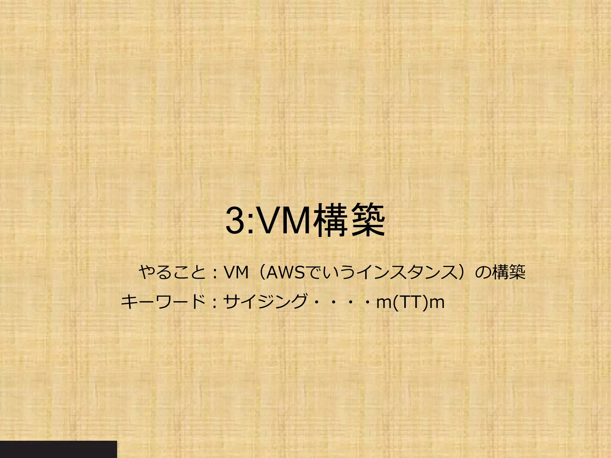 3:VM構築
やること：VM（AWSでいうインスタンス）の構築
キーワード：サイジング・・・・m(TT)m
 