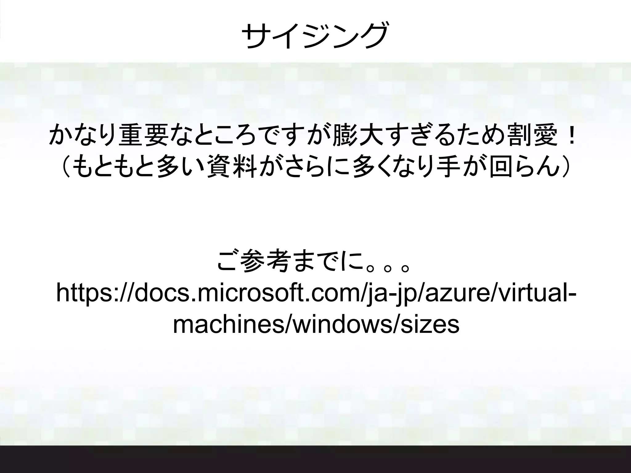 かなり重要なところですが膨大すぎるため割愛！
（もともと多い資料がさらに多くなり手が回らん）
ご参考までに。。。
https://docs.microsoft.com/ja-jp/azure/virtual-
machines/windows/sizes
サイジング
 