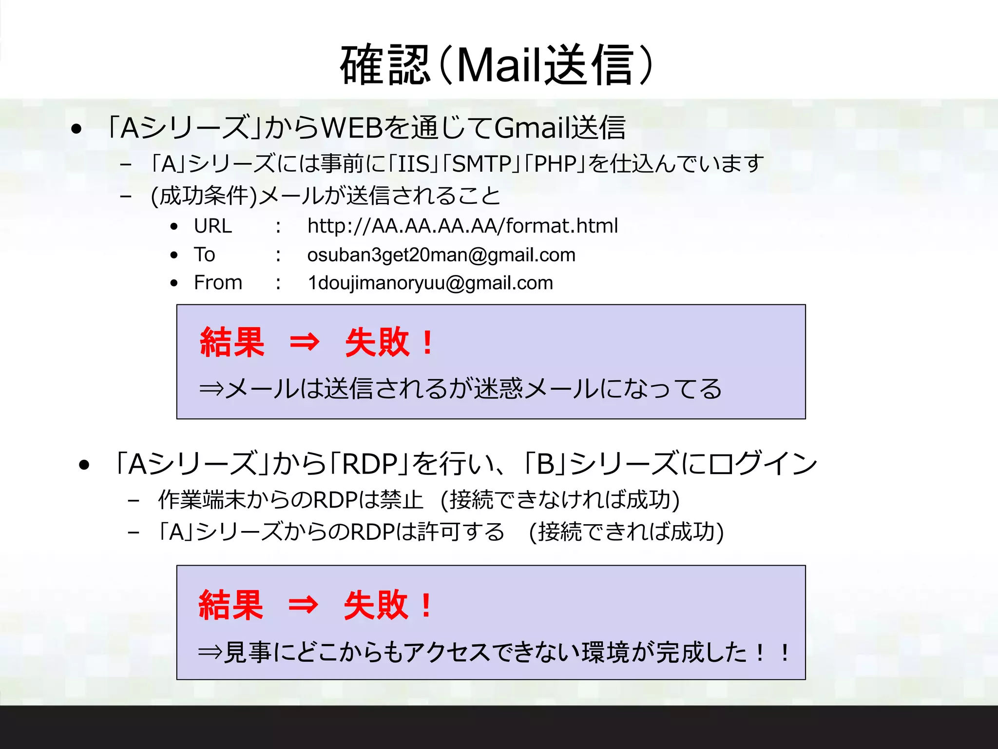 • ｢Aシリーズ｣からWEBを通じてGmail送信
– ｢A｣シリーズには事前に｢IIS｣｢SMTP｣｢PHP｣を仕込んでいます
– (成功条件)メールが送信されること
• URL ： http://AA.AA.AA.AA/format.html
• To ： osuban3get20man@gmail.com
• From ： 1doujimanoryuu@gmail.com
確認（Mail送信）
結果 ⇒ 失敗！
⇒メールは送信されるが迷惑メールになってる
• ｢Aシリーズ｣から｢RDP｣を行い、｢B｣シリーズにログイン
– 作業端末からのRDPは禁止 (接続できなければ成功)
– ｢A｣シリーズからのRDPは許可する (接続できれば成功)
結果 ⇒ 失敗！
⇒見事にどこからもアクセスできない環境が完成した！！
 