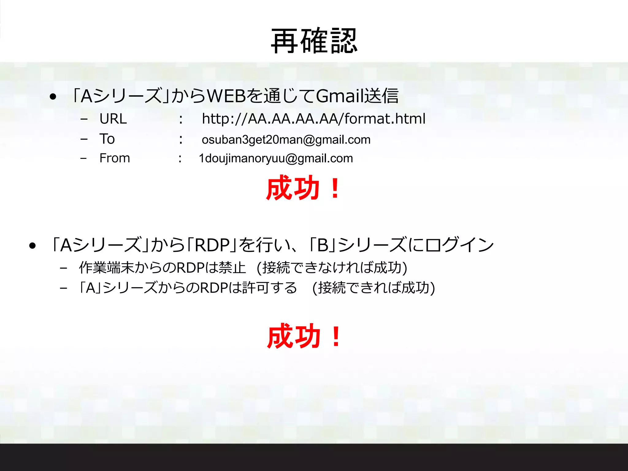 • ｢Aシリーズ｣からWEBを通じてGmail送信
– URL ： http://AA.AA.AA.AA/format.html
– To ： osuban3get20man@gmail.com
– From ： 1doujimanoryuu@gmail.com
再確認
成功！
• ｢Aシリーズ｣から｢RDP｣を行い、｢B｣シリーズにログイン
– 作業端末からのRDPは禁止 (接続できなければ成功)
– ｢A｣シリーズからのRDPは許可する (接続できれば成功)
成功！
 