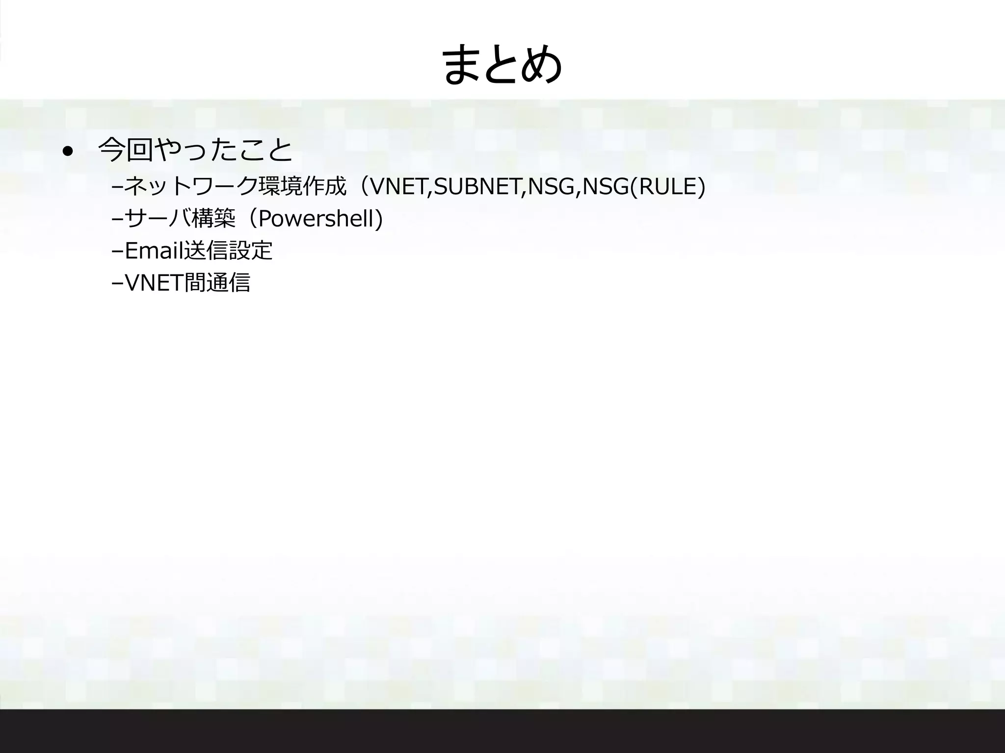 まとめ
• 今回やったこと
–ネットワーク環境作成（VNET,SUBNET,NSG,NSG(RULE)
–サーバ構築（Powershell)
–Email送信設定
–VNET間通信
 