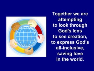 Together we are attempting to look through God’s lens to see creation, to express God’s all-inclusive, saving love in the world. 