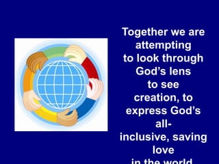 Together we are attempting to look through God’s lens to see creation, to express God’s all-inclusive, saving love in the world. 