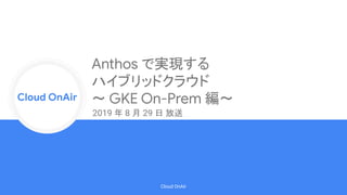 Cloud Onr
Cloud OnAir
Cloud OnAir
Anthos で実現する
ハイブリッドクラウド
〜 GKE On-Prem 編〜
2019 年 8 月 29 日 放送
 