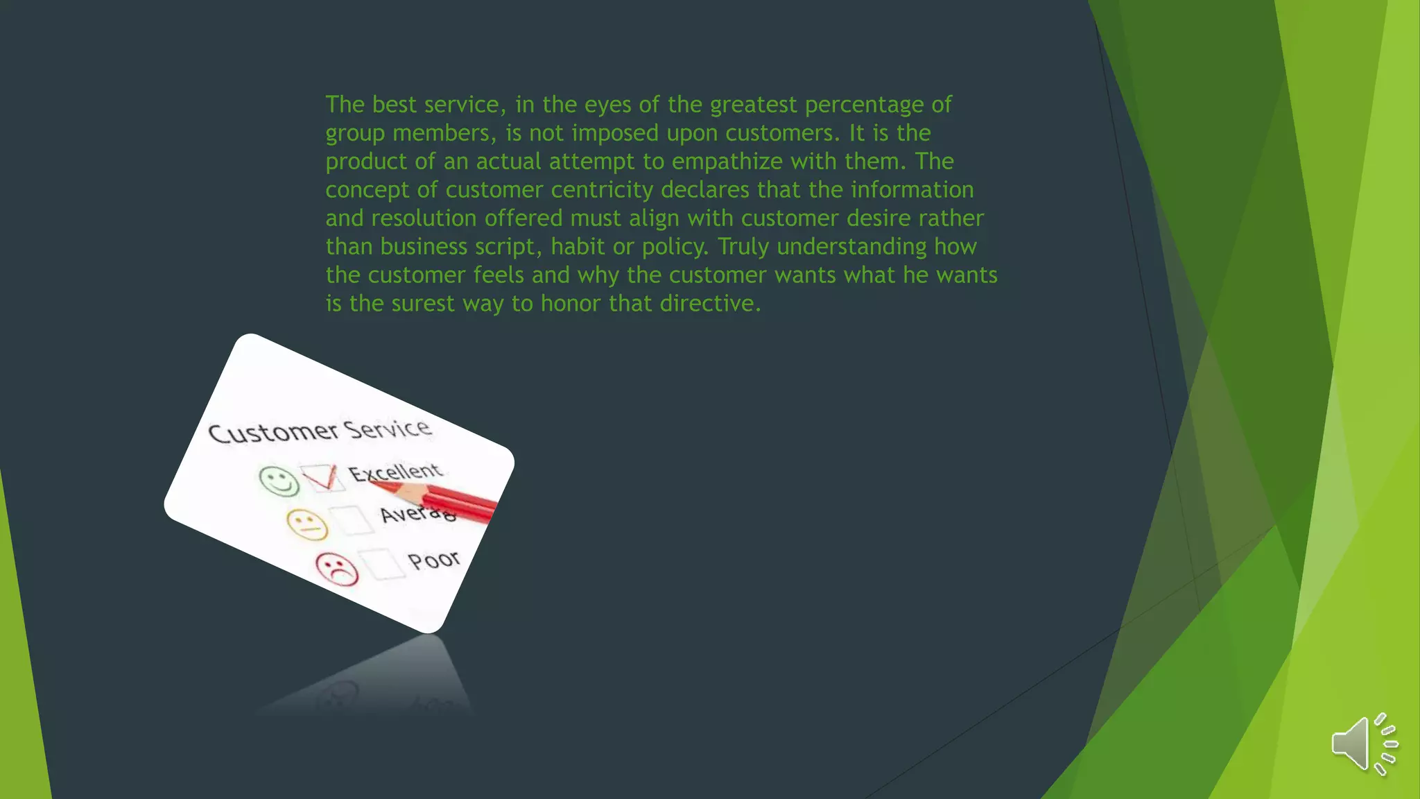 The best service, in the eyes of the greatest percentage of
group members, is not imposed upon customers. It is the
product of an actual attempt to empathize with them. The
concept of customer centricity declares that the information
and resolution offered must align with customer desire rather
than business script, habit or policy. Truly understanding how
the customer feels and why the customer wants what he wants
is the surest way to honor that directive.
 