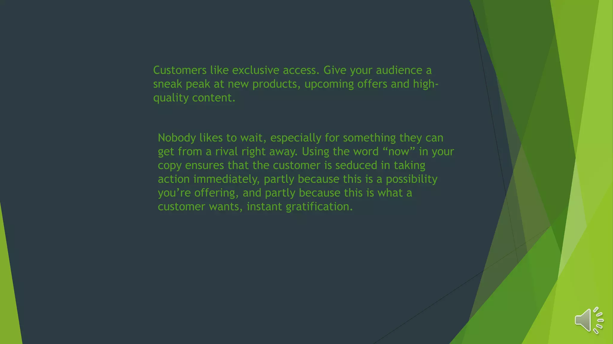 Customers like exclusive access. Give your audience a
sneak peak at new products, upcoming offers and high-
quality content.
Nobody likes to wait, especially for something they can
get from a rival right away. Using the word “now” in your
copy ensures that the customer is seduced in taking
action immediately, partly because this is a possibility
you’re offering, and partly because this is what a
customer wants, instant gratification.
 