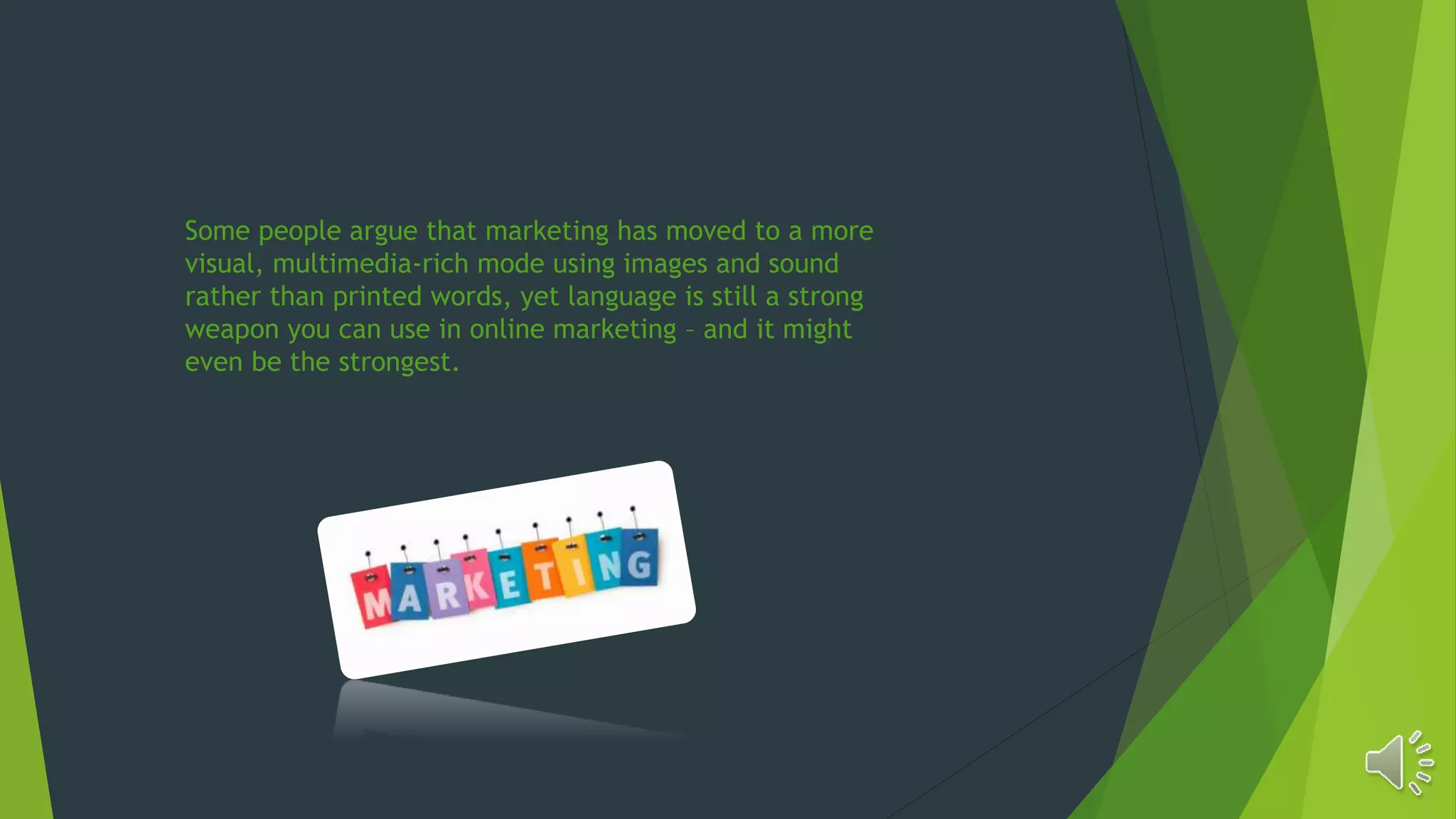 Some people argue that marketing has moved to a more
visual, multimedia-rich mode using images and sound
rather than printed words, yet language is still a strong
weapon you can use in online marketing – and it might
even be the strongest.
 