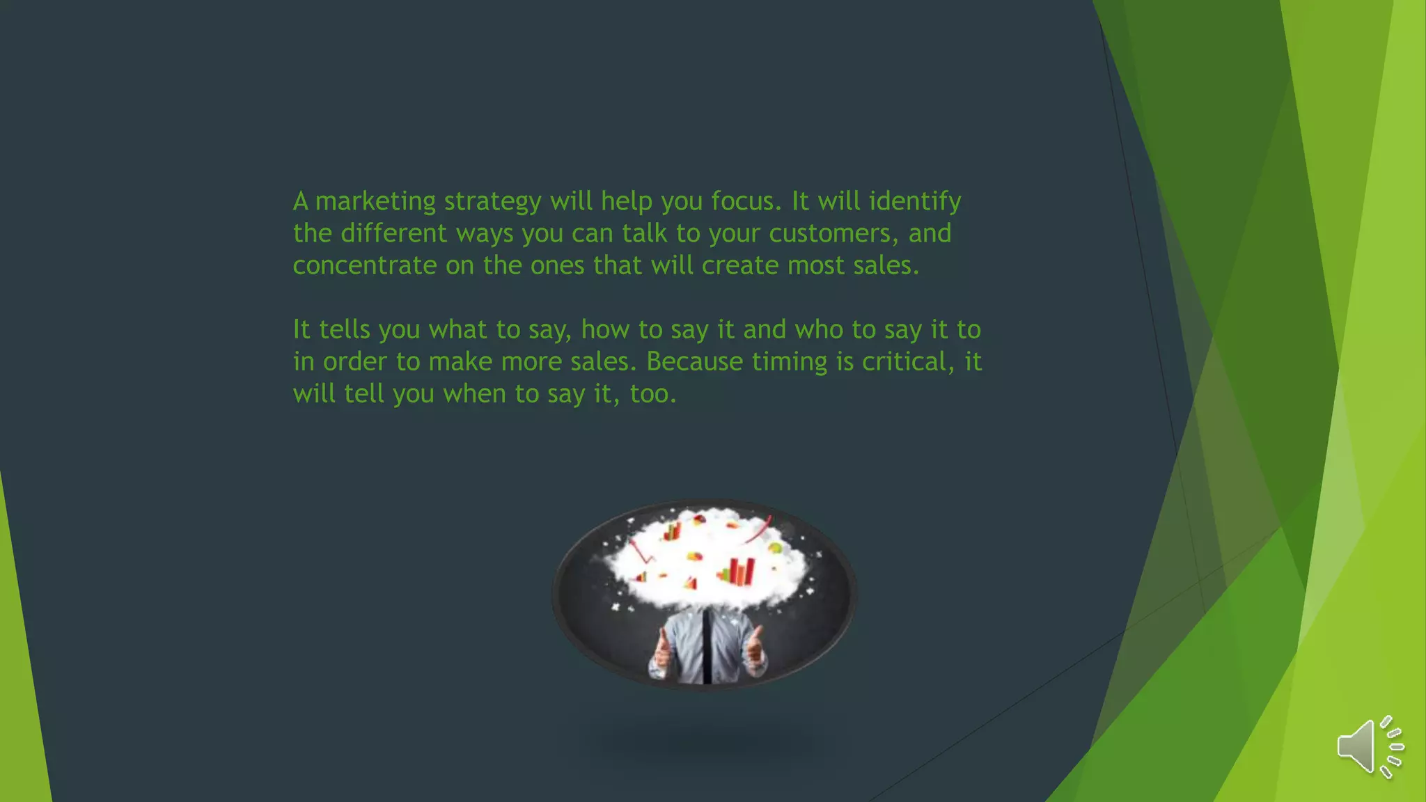 A marketing strategy will help you focus. It will identify
the different ways you can talk to your customers, and
concentrate on the ones that will create most sales.
It tells you what to say, how to say it and who to say it to
in order to make more sales. Because timing is critical, it
will tell you when to say it, too.
 