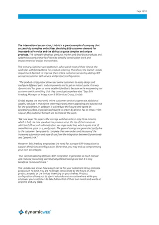 Page 10/11
The international corporation, Lindab is a great example of company that
successfully complies and utilizes the rising B2B customer demand for
increased self-service and the ability to quote complex and unique
products. The company develop, produce, market and distribute products and
system solutions primarily of steel to simplify construction work and
improvement of indoor environment.
The primary customers are craftsmen, who spend most of their time at the
worksites with limited time for product ordering. Therefore, the Danish Lindab
department decided to improve their online customer service by adding 24/7
access to customer self-service and product configuration.
“The product configurator allows our online customers to easily design and
configure different parts and components and to get an instant quote. It is very
dynamic and has given us some excellent feedback, because we’re empowering our
customers with something that they cannot get anywhere else.” Says Erik
Areskog, Manager of Integration & BI Services Group, Lindab
Lindab expect the improved online customer service to generate additional
upsells, because it makes the ordering process more appealing and easy-to-use
for the customers. In addition, it will reduce the future time spent on
processing orders, especially compared to orders by phone, fax or email. From
now on, the customer himself will do most of the work:
”We now expect to process the average webshop order in only three minutes,
which is half the time spend on the previous setup. On top of that comes an
additional 20 seconds administration per single order line, which equals a lot of
valuable time spent on a yearly basis. The general savings are generated partly due
to the customers being able to complete their own orders and because of the
increased automation and ease-of-use from the integration between Dynamicweb
and Dynamics AX.”
However, Erik Areskog emphasizes the need for a proper ERP integration to
support the product configuration. Otherwise, you may end up compromising
your own advantages:
“Our German webshop still lacks ERP integration. It generates so much manual
and resource consuming work that all potential savings are lost. It is only
beneficial to the customers.”
The Lindab case shows how easy it can be for your customers to buy complex
products in no time. You are no longer constrained by the hours of a few
product experts or the limited inventory on your shelves. Product
configuration allows you to spend valuable resources elsewhere while you
empower your customers to take full control of their own needs and wants at
any time and any place.
 