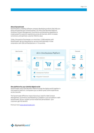 Page 11/11
About Dynamicweb
Dynamicweb is a leading software company developing products that help you
grow and optimize your online business. Our All-in-One Business Platform
combines Content Management, Ecommerce and Marketing capabilities to
create powerful customer experiences across all channels, which increases
conversions and optimizes customer lifetime value.
Today, thousands of businesses run more than 12,000 websites with
Dynamicweb. We are expanding our services internationally in close
corporation with 200 certified partners in 13 countries.
One platform for your (whole) digital world
Dynamicweb’s All-in-One Business Platform brings the digital world together in
one powerful platform. It empowers you to deliver great online experiences
across channels.
The Dynamicweb difference means that all you need for Web Content
Management, Ecommerce and Marketing is available in just one platform. With
Dynamicweb, all your content can be reused and personalized – your
customers get the benefit!
Find out more www.dynamicweb.com.
 