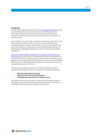 Page 3/11
Introduction
A major shift is happening in B2B commerce. Recent analysis by Forbes shows
that the B2B market will account for twice the size of B2C by 2020, as
ecommerce sites operated by and for manufacturers, distributors and
wholesalers respond to a growing demand among buyers for the option to
purchase online.
As competition is getting harder, the margins are getting smaller and it forces
B2B companies to venture online in order to remain competitive while
minimizing expenses. However, unlike today’s consumers who discover new
ecommerce features on a daily basis, too many B2B companies still lack the
technology and capabilities necessary to succeed in delivering outstanding
experiences.
During 2014, 60% of B2B companies have invested in ecommerce to grow
market share, but the number of companies capitalizing on its potential is far
from what it should be. Complexity across pricing, products, channels, online
experiences, and integration to back-end systems remain a constant challenge.
B2B ecommerce is complicated, but that does not mean ecommerce is not a
worthwhile investment – far from it.
At Dynamicweb, we keep receiving more and more inquiries from B2B
customers seeking advice on how to cope with three repeating challenges:
• Optimizing distribution channels
• Reducing cost of sale through efficiency
• Improving sales processes for complex products
Our objective with this white paper is to elaborate on the B2B ecommerce
challenges and to demonstrate how great companies have turned them into
competitive advantages that can grow and drive revenue.
 