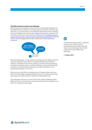 Page 4/11
The B2B ecommerce market and challenges
B2B companies are stepping up their ecommerce technology spending, and
the B2B ecommerce market is currently growing at nearly four times the rate
than B2C. It is an online-driven, omni-channel transformation that is changing
the way the B2B brands connect with, engage and retain their customers. It is
driven by a continuous market expansion indicating that the B2B ecommerce
market will grow to $6.7 trillion in gross merchandise value by 2020, which will
make it two times bigger than the B2C market ($3.2 trillion) within that
timeframe.
With each passing year, it is becoming increasingly clear that B2B ecommerce
represents significant potential for increased profitability and efficiency.
However, complexity across pricing, products, channels, online experiences,
and back-end systems remain a constant challenge. It simply shows that B2B
ecommerce is complicated, but that does not mean ecommerce is not a
worthwhile investment – far from it.
B2B ecommerce still offers an endless amount of opportunities. When you
look at the advantages of adopting B2B ecommerce, it quickly becomes clear
that opting out would represent a significant missed opportunity.
This white paper will focus on some of the most complex challenges within
B2B ecommerce, to find out how successful businesses have managed to turn
them into competitive advantages.
The B2B ecommerce market is expected
to grow to $6.7 trillion in gross
merchandise value by 2020, which will
make it two times bigger than the B2C
market ($3.2 trillion) within that
timeframe.
— Forbes, 2014
 
