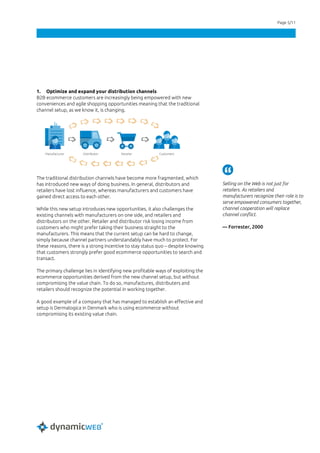 Page 5/11
1. Optimize and expand your distribution channels
B2B ecommerce customers are increasingly being empowered with new
conveniences and agile shopping opportunities meaning that the traditional
channel setup, as we know it, is changing.
The traditional distribution channels have become more fragmented, which
has introduced new ways of doing business. In general, distributors and
retailers have lost influence, whereas manufacturers and customers have
gained direct access to each other.
While this new setup introduces new opportunities, it also challenges the
existing channels with manufacturers on one side, and retailers and
distributors on the other. Retailer and distributor risk losing income from
customers who might prefer taking their business straight to the
manufacturers. This means that the current setup can be hard to change,
simply because channel partners understandably have much to protect. For
these reasons, there is a strong incentive to stay status quo – despite knowing
that customers strongly prefer good ecommerce opportunities to search and
transact.
The primary challenge lies in identifying new profitable ways of exploiting the
ecommerce opportunities derived from the new channel setup, but without
compromising the value chain. To do so, manufactures, distributers and
retailers should recognize the potential in working together.
A good example of a company that has managed to establish an effective and
setup is Dermalogica in Denmark who is using ecommerce without
compromising its existing value chain.
Selling on the Web is not just for
retailers. As retailers and
manufacturers recognize their role is to
serve empowered consumers together,
channel cooperation will replace
channel conflict.
— Forrester, 2000
 