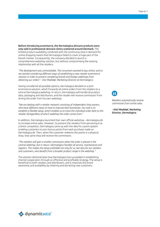Page 6/11
Before introducing ecommerce, the Dermalogica skincare products were
only sold in professional skincare clinics scattered around Denmark. The
limited product availability combined with the continuing raise in demand for
online shopping meant that Dermalogica failed to cover a huge part of the
Danish market. Consequently, the company decided to launch a
comprehensive webshop solution, but without compromising the existing
relationship with all the retailers.
“The development was unmistakable. The consumers wanted to buy online, and so
we started considering different ways of establishing a new retailer ecommerce
solution in order to prevent competing brands and foreign webshops from
obtaining our orders” - Visti Madsbøl, Marketing Director at Dermalogica.
Having considered all possible options, Dermalogica decided on a joint
ecommerce solution, which forwards all online orders from the retailers to a
central Dermalogica webshop. In return, Dermalogica will handle all product
data, packaging and distribution, and the retailer will receive commission from
driving the order from his own webshop.
“We are dealing with a retailer network consisting of independent shop owners,
who have different views on how to improve their businesses. Our task is to
establish a flexible setup, which enables us to trace the individual order back to the
retailer disregardless of which webshop the order comes from.”
In addition, Dermalogica launched their own official webshop – dermalogica.dk
to increase online sales. However, to prevent the retailers from perceiving it as
a direct competitor, Dermalogica came up with the idea for a point system
enabling customers to earn bonus points from each purchase made on
Dermalogica.dk. Then, when the customer redeems the points in a physical
shop, that same shop will receive the commission.
“The retailers will gain a smaller commission when the order is placed in the
central webshop, but in return, Dermalogica handles all service, maintenance and
logistics. This makes the setup profitable not only for us, but also for our retailers
and customers, who benefit from a broader product range in the webshop.”
The solution demonstrates how Dermalogica has succeeded in establishing
channel cooperation through an effective and profitable strategy. The setup is
beneficial to both retailers and distributers, and it improves the brand
awareness and availability by retaining and attracting new customers.
Retailers automatically receive
commission from online sales.
- Visti Madsbøl, Marketing
Director, Dermalogica.
 