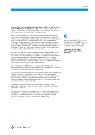 Page 8/11
An example of a company who takes advantage of B2B web self-service is
the Danish furniture manufacturer, Actona. The company produces more
than 1,700,000 chairs, 225,000 dining tables, 370,000 couches and 260,000
office chairs for the US and Northern European market.
Before introducing self-service, Actona spend a lot of time updating and
maintaining product information and generating catalogues for worldwide
retailers. It was not possible for customers to retrieve this information without
directly calling Actona, who then needed to update and produce a new
catalogue. The slow and comprehensive procedures often lead to retailers
using old and outdated catalogues, which eventually had a negative influence
on product sales and branding. Consequently, Actona somehow needed to
automate the processes, but without compromising the retailers individual
needs for specific and up-to-date product information.
As a result, Actona came up with a comprehensive B2B self-service solution
with integration to the company’s ERP system, Dynamics NAV. It not only
reduces the administrative workload in Actona’s sales department, but it also
provide the retailers with 24/7 self-service access to the entire product
catalogue. It empowers the retailers to search the complete range of over
8,000 item numbers and to generate PDF catalogues on the fly with up-to-date
product information to support their sales processes.
"We have put together 8,000 items, in 3 languages and 70,000 prices in one
solution where catalogues and price lists are automatically generated." - Charlotte
V. Kristensen, Marketing Manager, Actona Company.
In addition, the web-self-service solution enables Actona to reduce the manual
workload, as product information is maintained and cross-published to
catalogues, price list and dealer networks from one single place. This ability
helps generate consistent product data while minimizing the amount of
manual errors and misunderstandings between the internal sales department
and the international retailer network.
“The solution is, without a doubt, one of the primary tools for our sales
department and the return of our investment is down to just 6 months.” Says
Charlotte V. Kristensen.
The solution has managed to secure a return on investment in just 6 months
based on the many cost reductions achieved in saved wages and increased
efficiency. It shows how self-service can support your retailers and sales
processes by actually minimizing your own manual workload.
We have put together 8,000 items, in
3 languages and 70,000 prices in one
solution where catalogues and price
lists are automatically generated.
- Charlotte V. Kristensen,
Marketing Manager, Actona
Company.
 