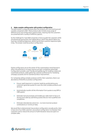 Page 9/11
3. Make complex selling easier with product configuration
The B2B market is unique because often the products are more technical and
complex compared to B2C. Most products also include a long range of
different price and configuration opportunities, meaning that the customers
are presented with a variety of different options.
So the challenge for most B2B companies is how to guide the customers while
simultaneously giving them the independence, which they desire? When you
have two competing objectives, delivering the best customer experience gets
tricky. The answer could be product configuration.
Online configurators are at the center of the customization trend because it
offers the potential to increase revenue and gain competitive advantage.
Configurators provide a user-friendly and speedy way for building unique and
customized products, while gathering customer preferences for marketing
campaign purposes and for standard product improvement.
For companies selling complex products and for their customers, there is an
abundance of benefits to product configuration:
• Ensure rapid response to customer needs by quickly letting your
customers generate quotes for even the most complex products and
services.
• Automatically transfer all the information from quotes to any ERP or
CRM system.
• Eliminate manual processes and enable your sales team to focus on
driving more sales by submitting quotes that are more qualified and
competitive.
• Eliminate redundancies and errors – no more incorrect product
combinations or re-entry of data.
We would like to demonstrate how product configuration actually works. Here
is how one of our B2B customers use product configuration to empower their
customers and to reduce the amount of administrative resources spent on
complex sales.
 