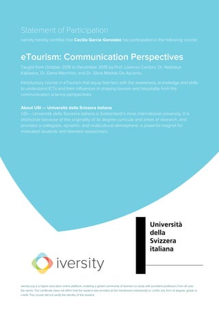 Statement of Participation
iversity hereby certifies that Cecilia Garcia Gonzalez has participated in the following course:
eTourism: Communication Perspectives
Taught from October 2015 to December 2015 by Prof. Lorenzo Cantoni, Dr. Nadzeya
Kalbaska, Dr. Elena Marchiori, and Dr. Silvia Matilde De Ascaniis.
Introductory course in eTourism that equip learners with the awareness, knowledge and skills
to understand ICTs and their influences in shaping tourism and hospitality from the
communication science perspectives.
About USI — Università della Svizzera italiana
USI – Università della Svizzera italiana is Switzerland’s most international university. It is
distinctive because of the originality of its degree curricula and areas of research, and
provides a collegiate, dynamic, and multicultural atmosphere: a powerful magnet for
motivated students and talented researchers.
iversity.org is a higher education online platform, enabling a global community of learners to study with excellent professors from all over
the world. This certificate does not affirm that the student was enrolled at the mentioned institution(s) or confer any form of degree, grade or
credit. The course did not verify the identity of the student.
 
