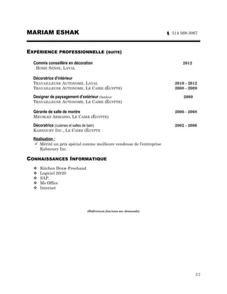 MARIAM ESHAK  514 569-3067
EXPÉRIENCE PROFESSIONNELLE
Conseillère aux Ventes / Designer Cuisiniste 2014-2015
ARMOIRES CASTEL CUISINES, LAVAL
Conseillère aux Ventes / Designer Cuisiniste 2012-2014
DESTINATION DESIGN, LAVAL
EXPÉRIENCE PROFESSIONNELLE (SUITE)
Commis conseillère en vente décoration 2012
HOME SENSE, LAVAL
Décoratrice d’intérieur & paysagement d’extérieur Outdoor
TRAVAILLEUSE AUTONOME, LAVAL, QC. 2010- 2012
TRAVAILLEUSE AUTONOME, LE CAIRE (ÉGYPTE) 2009- 2010
Gérante de salle de montre 2006- 2009
MEUBLES ARMADIO, LE CAIRE (ÉGYPTE)
Décoratrice (Cuisines et salles de bain) 2002- 2006
KABNOURY INC., LE CAIRE (ÉGYPTE
Réalisation :
 Mérité un prix spécial comme meilleure vendeuse de l’entreprise
Kabnoury Kitchens Inc.
CONNAISSANCES INFORMATIQUE
 Kitchen Draw-Freehand
 Logiciel 20/20
 SAP.
 Ms Office
 Internet
(Références fournies sur demande)
2/2
 