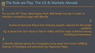 The Role we Play: The US & Markets Abroad
Tie-up with NY Times, Washington Post, Wall Street Journal, in order to
maintain competitive edge with Blendle
1
2
Access to Exclusive Pieces from Industry experts, relevant for the target
audience
Eg: A piece from Elon Musk in Silicon Valley will find major audience among
budding entrepreneurs
3
Culturally relevant pieces for immigrants living away from home, fulfilling
feelings of Nostalgia and patriotism Eg: Raghuram Rajan
 