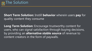 The Solution
Short Term Solution: Instill behavior wherein users pay for
quality content they consume
Long Term Solution: Encourage trustworthy content for
users, who can signal satisfaction through buying decisions,
by providing an alternative stable source of revenue to
content creators in the form of paywalls.
 