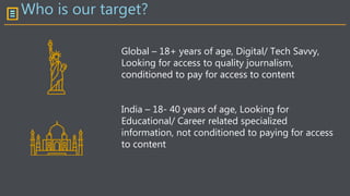 Who is our target?
Global – 18+ years of age, Digital/ Tech Savvy,
Looking for access to quality journalism,
conditioned to pay for access to content
India – 18- 40 years of age, Looking for
Educational/ Career related specialized
information, not conditioned to paying for access
to content
 