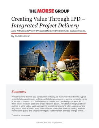 Creating Value Through IPD –
Integrated Project Delivery
How Integrated Project Delivery (IPD) creates value and decreases costs.
Problems in the modern-day construction industry are many, varied and costly. Typical
project challenges include: settling conflicts between owners, general contractors and/
or architects; construction that is behind schedule; and over-budget projects. All of
these issues increase costs and create frequent delays. A traditional design/bid/build
method is still a widely used approach to project management, often costing owners
anguish on several levels. Many times bids are incomplete. Lowball bidding leads to
inconsistent quality and uncertain budgets. Not to mention all those change orders...
There is a better way.
Summary
by Todd Sullivan
© 2015 The Morse Group All rights reserved.
 