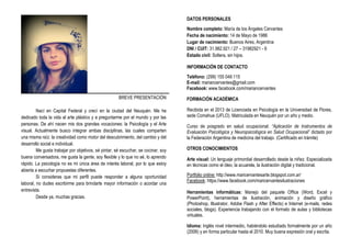 BREVE PRESENTACIÓN
Nací en Capital Federal y crecí en la ciudad del Neuquén. Me he
dedicado toda la vida al arte plástico y a preguntarme por el mundo y por las
personas. De ahí nacen mis dos grandes vocaciones: la Psicología y el Arte
visual. Actualmente busco integrar ambas disciplinas, las cuales comparten
una misma raíz: la creatividad como motor del descubrimiento, del cambio y del
desarrollo social e individual.
Me gusta trabajar por objetivos, sé pintar, sé escuchar, se cocinar, soy
buena conversadora, me gusta la gente, soy flexible y lo que no sé, lo aprendo
rápido. La psicología no es mi única área de interés laboral, por lo que estoy
abierta a escuchar propuestas diferentes.
Si consideras que mi perfil puede responder a alguna oportunidad
laboral, no dudes escribirme para brindarte mayor información o acordar una
entrevista.
Desde ya, muchas gracias.
DATOS PERSONALES
Nombre completo: María de los Ángeles Cervantes
Fecha de nacimiento: 14 de Mayo de 1986
Lugar de nacimiento: Buenos Aires, Argentina
DNI / CUIT: 31.982.921 / 27 – 31982921 - 6
Estado civil: Soltera, sin hijos.
INFORMACIÓN DE CONTACTO
Teléfono: (299) 155 049 115
E-mail: mariancervantes@gmail.com
Facebook: www.facebook.com/mariancervantes
FORMACIÓN ACADÉMICA
Recibida en el 2013 de Licenciada en Psicología en la Universidad de Flores,
sede Comahue (UFLO). Matriculada en Neuquén por un año y medio.
Curso de posgrado en salud ocupacional: “Aplicación de Instrumentos de
Evaluación Psicológica y Neuropsicológica en Salud Ocupacional” dictado por
la Federación Argentina de medicina del trabajo. (Certificado en trámite)
OTROS CONOCIMIENTOS
Arte visual: Un lenguaje primordial desarrollado desde la niñez. Especializada
en técnicas como el óleo, la acuarela, la ilustración digital y tradicional.
Portfolio online: http://www.maricervantesarte.blogspot.com.ar/
Facebook: https://www.facebook.com/maricervantesilustraciones
Herramientas informáticas: Manejo del paquete Office (Word, Excel y
PowerPoint), herramientas de ilustración, animación y diseño gráfico
(Photoshop, Illustrator, Adobe Flash y After Effects) e Internet (e-mails, redes
sociales, blogs). Experiencia trabajando con el formato de aulas y bibliotecas
virtuales.
Idioma: Inglés nivel intermedio, habiéndolo estudiado formalmente por un año
(2006) y en forma particular hasta el 2010. Muy buena expresión oral y escrita.
 