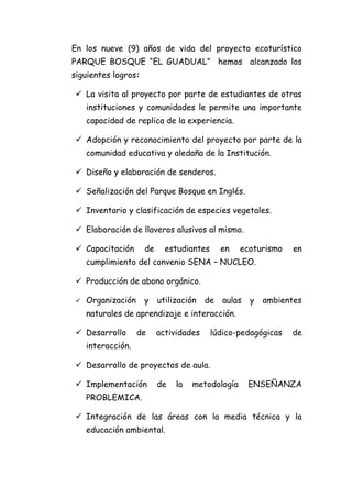 En los nueve (9) años de vida del proyecto ecoturístico
PARQUE BOSQUE “EL GUADUAL” hemos alcanzado los
siguientes logros:

  La visita al proyecto por parte de estudiantes de otras
     instituciones y comunidades le permite una importante
     capacidad de replica de la experiencia.

  Adopción y reconocimiento del proyecto por parte de la
     comunidad educativa y aledaña de la Institución.

  Diseño y elaboración de senderos.

  Señalización del Parque Bosque en Inglés.

  Inventario y clasificación de especies vegetales.

  Elaboración de llaveros alusivos al mismo.

  Capacitación      de     estudiantes      en   ecoturismo   en
     cumplimiento del convenio SENA – NUCLEO.

  Producción de abono orgánico.

    Organización    y    utilización   de   aulas   y   ambientes
     naturales de aprendizaje e interacción.

  Desarrollo       de    actividades     lúdico-pedagógicas   de
     interacción.

  Desarrollo de proyectos de aula.

  Implementación         de   la   metodología      ENSEÑANZA
     PROBLEMICA.

  Integración de las áreas con la media técnica y la
     educación ambiental.
 