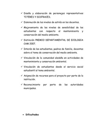  Diseño y elaboración de personajes representativos
  TITERES Y DISFRACES.

 Disminución de los niveles de estrés en los docentes.

 Mejoramiento de los niveles de sensibilidad de los
  estudiantes     con     respecto    al   mantenimiento   y
  conservación del medio ambiente.

 Distinción PREMIO DEPARTAMENTAL DE ECOLOGIA
  CAM 2007.

 Interés de los estudiantes, padres de familia, docentes
  sobre el tema de conservación del medio ambiente.

 Vinculación de la comunidad aledaña en actividades de
  mantenimiento y conservación ambiental.

 Vinculación de estudiantes desde el servicio social
  estudiantil al tema ambiental.

 Asignación de recursos para el proyecto por parte de la
  institución.

 Reconocimiento        por   parte   de   las   autoridades
  municipales.




 • Dificultades
 