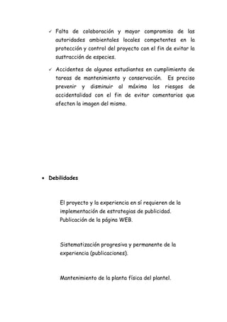    Falta de colaboración y mayor compromiso de las
      autoridades ambientales locales competentes en la
      protección y control del proyecto con el fin de evitar la
      sustracción de especies.

     Accidentes de algunos estudiantes en cumplimiento de
      tareas de mantenimiento y conservación.         Es preciso
      prevenir   y   disminuir   al   máximo   los   riesgos   de
      accidentalidad con el fin de evitar comentarios que
      afecten la imagen del mismo.




• Debilidades



       El proyecto y la experiencia en sí requieren de la
       implementación de estrategias de publicidad.
       Publicación de la página WEB.



       Sistematización progresiva y permanente de la
       experiencia (publicaciones).



       Mantenimiento de la planta física del plantel.
 