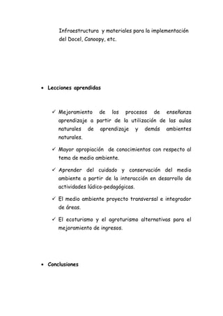 Infraestructura y materiales para la implementación
      del Docel, Canoopy, etc.




• Lecciones aprendidas



    Mejoramiento       de   los   procesos    de   enseñanza
      aprendizaje a partir de la utilización de las aulas
      naturales    de   aprendizaje     y   demás   ambientes
      naturales.

    Mayor apropiación de conocimientos con respecto al
      tema de medio ambiente.

    Aprender del cuidado y conservación del medio
      ambiente a partir de la interacción en desarrollo de
      actividades lúdico-pedagógicas.

    El medio ambiente proyecto transversal e integrador
      de áreas.

    El ecoturismo y el agroturismo alternativas para el
      mejoramiento de ingresos.




• Conclusiones
 