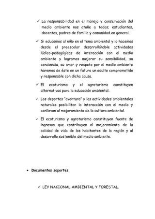  La responsabilidad en el manejo y conservación del
        medio ambiente nos atañe a todos; estudiantes,
        docentes, padres de familia y comunidad en general.

     Si educamos al niño en el tema ambiental y lo hacemos
        desde   el   preescolar        desarrollándole     actividades
        lúdico-pedagógicas       de    interacción   con    el   medio
        ambiente y logramos mejorar su sensibilidad, su
        conciencia, su amor y respeto por el medio ambiente
        haremos de éste en un futuro un adulto comprometido
        y responsable con dicha causa.

     El    ecoturismo       y    el     agroturismo       constituyen
        alternativas para la educación ambiental.

       Los deportes “aventura” y las actividades ambientales
        naturales posibilitan la interacción con el medio y
        conllevan al mejoramiento de la cultura ambiental.

       El ecoturismo y agroturismo constituyen fuente de
        ingresos que contribuyen al mejoramiento de la
        calidad de vida de los habitantes de la región y al
        desarrollo sostenible del medio ambiente.




• Documentos soportes



      LEY NACIONAL AMBIENTAL Y FORESTAL.
 