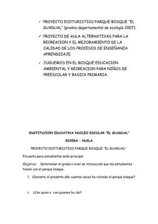    PROYECTO ECOTURISTICO PARQUE BOSQUE “EL
                GUADUAL” (premio departamental de ecología 2007)

             PROYECTO DE AULA ALTERNATIVAS PARA LA
                RECREACION Y EL MEJORAMIENTO DE LA
                CALIDAD DE LOS PROCESOS DE ENSEÑANZA
                APRENDIZAJE.

               JUGUEMOS EN EL BOSQUE EDUCACION
                AMBIENTAL Y RECREACION PARA NIÑOS DE
                PREESCOLAR Y BASICA PRIMARIA.




    INSTITUCION EDUCATIVA NUCLEO ESCOLAR “EL GUADUAL”

                               RIVERA – HUILA

        PROYECTO ECOTURISTICO PARQUE BOSQUE “EL GUADUAL”

Encuesta para estudiantes sede principal.

Objetivo:    Determinar el grado o nivel de interacción que los estudiantes
tienen con el parque bosque.

   1. ¿Durante el presente año cuantas veces ha visitado el parque bosque?



   2.    ¿Con quien o con quienes ha ido?
 