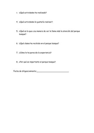 3. ¿Qué actividades ha realizado?




  4. ¿Qué actividades le gustaría realizar?



  5. ¿Qué es lo que a su manera de ver le llama más la atención del parque
     bosque?



  6. ¿Qué clases ha recibido en el parque bosque?



  7. ¿Cómo le ha parecido la experiencia?



  8. ¿Por qué es importante el parque bosque?



Fecha de diligenciamiento:___________________________
 