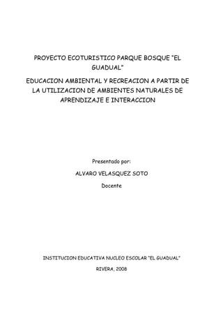 PROYECTO ECOTURISTICO PARQUE BOSQUE “EL
                     GUADUAL”

EDUCACION AMBIENTAL Y RECREACION A PARTIR DE
 LA UTILIZACION DE AMBIENTES NATURALES DE
          APRENDIZAJE E INTERACCION




                     Presentado por:

               ALVARO VELASQUEZ SOTO

                         Docente




    INSTITUCION EDUCATIVA NUCLEO ESCOLAR “EL GUADUAL”

                       RIVERA, 2008
 